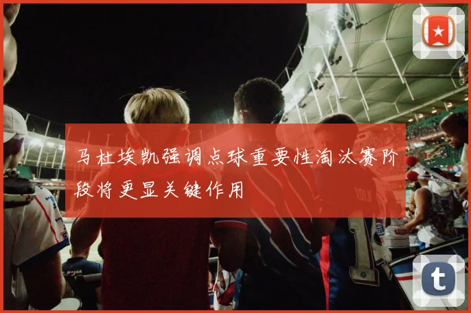 马杜埃凯强调点球重要性淘汰赛阶段将更显关键作用