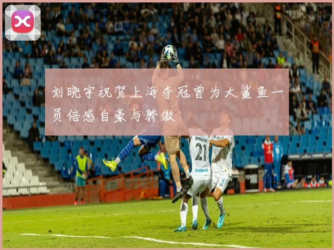 刘晓宇祝贺上海夺冠曾为大鲨鱼一员倍感自豪与骄傲