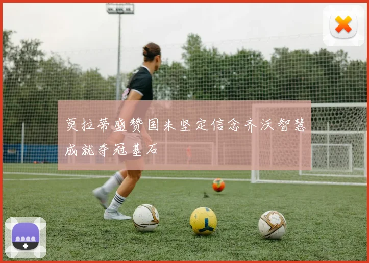 莫拉蒂盛赞国米坚定信念齐沃智慧成就夺冠基石