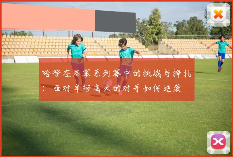 哈登在活塞系列赛中的挑战与挣扎：面对年轻高大的对手如何逆袭