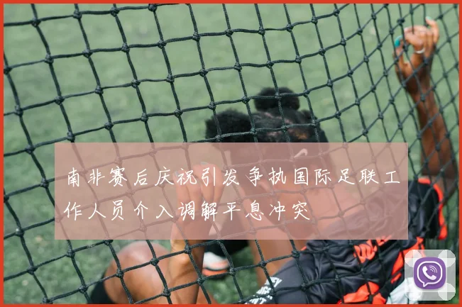 南非赛后庆祝引发争执国际足联工作人员介入调解平息冲突