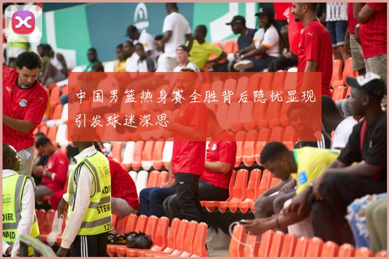 中国男篮热身赛全胜背后隐忧显现引发球迷深思