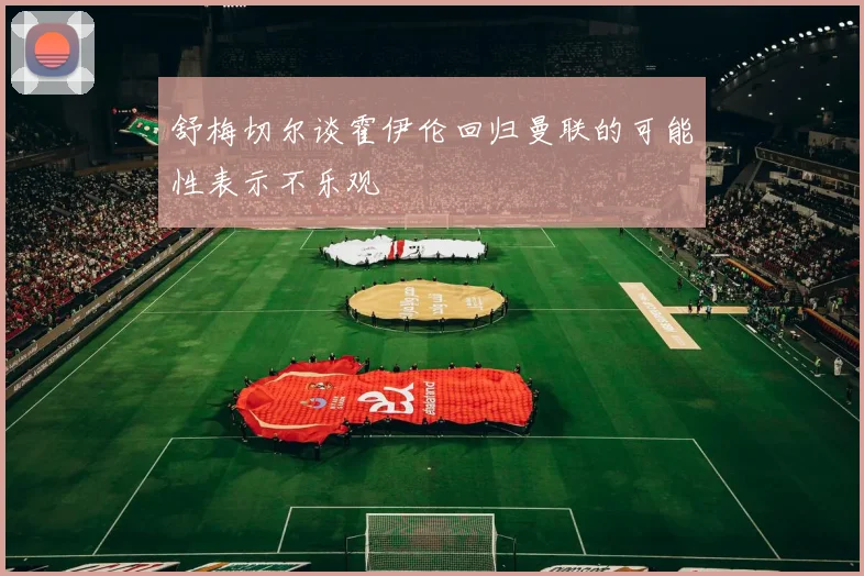 舒梅切尔谈霍伊伦回归曼联的可能性表示不乐观