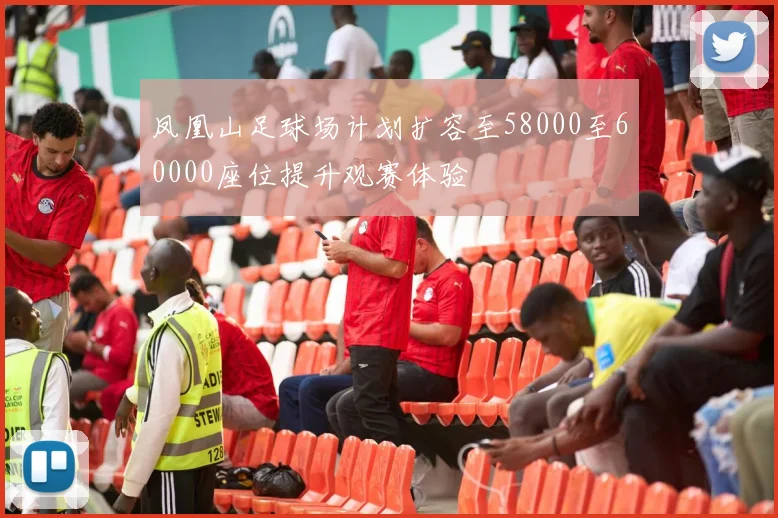 凤凰山足球场计划扩容至58000至60000座位提升观赛体验