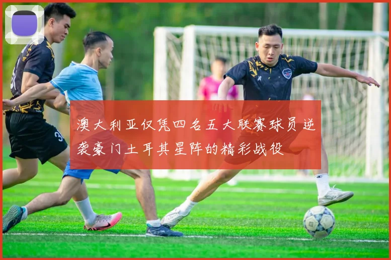 澳大利亚仅凭四名五大联赛球员逆袭豪门土耳其星阵的精彩战役