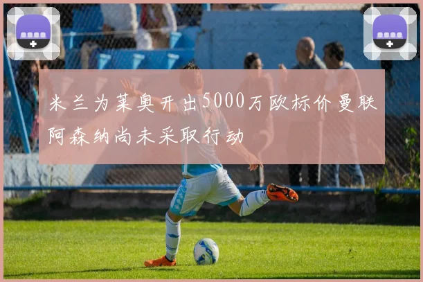 米兰为莱奥开出5000万欧标价曼联阿森纳尚未采取行动