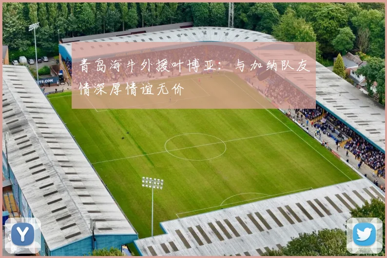 青岛海牛外援叶博亚：与加纳队友情深厚情谊无价