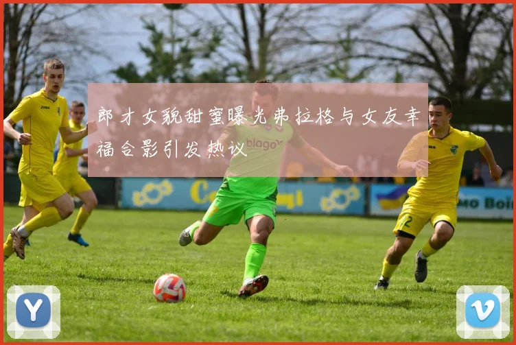郎才女貌甜蜜曝光弗拉格与女友幸福合影引发热议