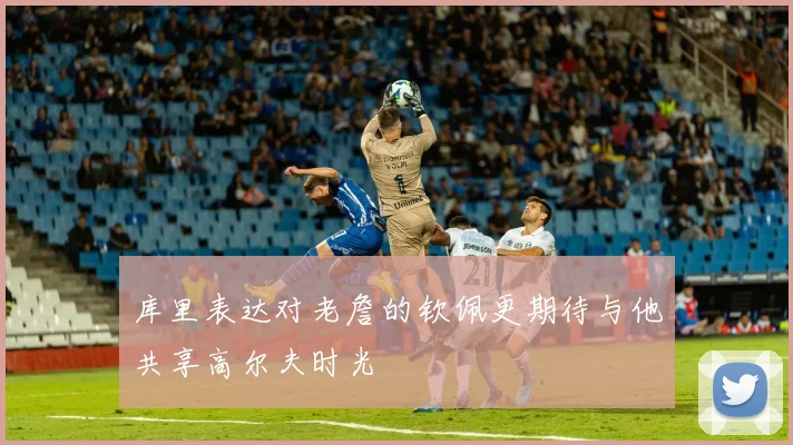 库里表达对老詹的钦佩更期待与他共享高尔夫时光